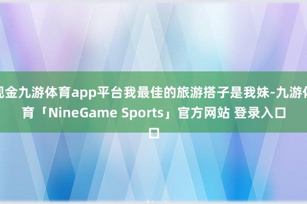 现金九游体育app平台我最佳的旅游搭子是我妹-九游体育「NineGame Sports」官方网站 登录入口