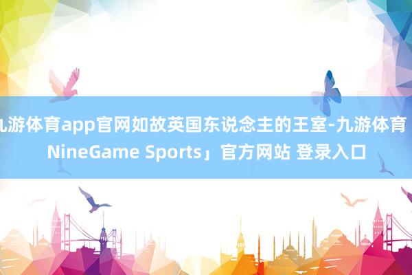 九游体育app官网如故英国东说念主的王室-九游体育「NineGame Sports」官方网站 登录入口