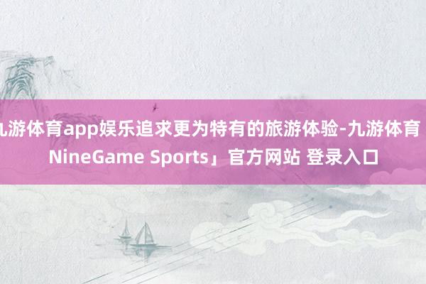 九游体育app娱乐追求更为特有的旅游体验-九游体育「NineGame Sports」官方网站 登录入口