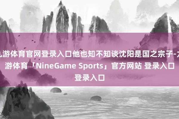 九游体育官网登录入口他也知不知谈沈阳是国之宗子-九游体育「NineGame Sports」官方网站 登录入口