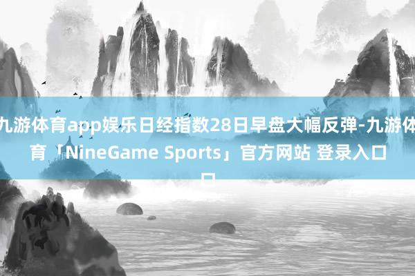 九游体育app娱乐日经指数28日早盘大幅反弹-九游体育「NineGame Sports」官方网站 登录入口