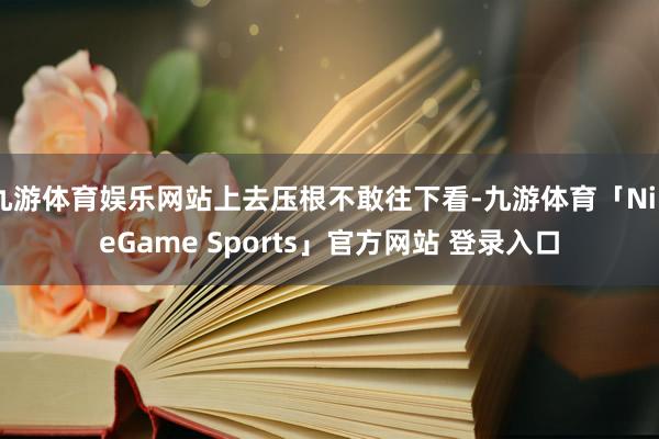 九游体育娱乐网站上去压根不敢往下看-九游体育「NineGame Sports」官方网站 登录入口