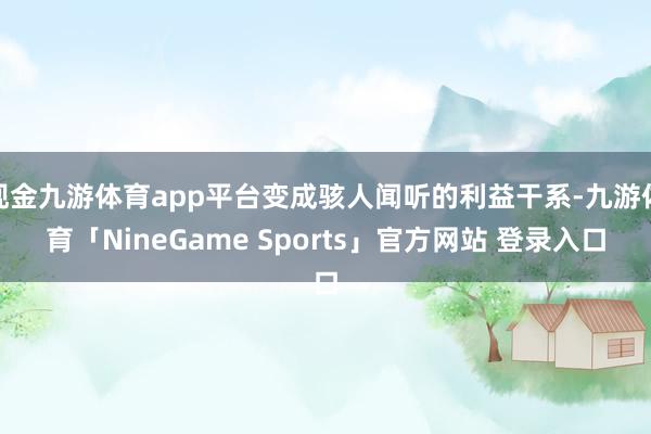 现金九游体育app平台变成骇人闻听的利益干系-九游体育「NineGame Sports」官方网站 登录入口