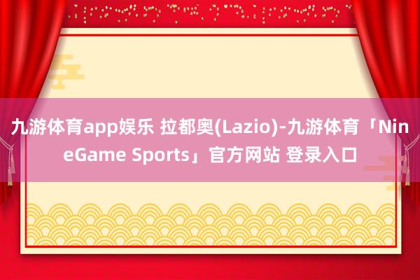 九游体育app娱乐 拉都奥(Lazio)-九游体育「NineGame Sports」官方网站 登录入口