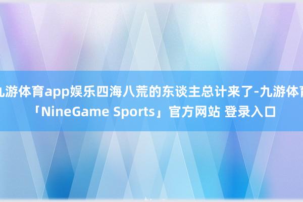 九游体育app娱乐四海八荒的东谈主总计来了-九游体育「NineGame Sports」官方网站 登录入口