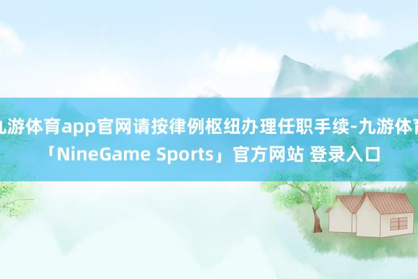 九游体育app官网请按律例枢纽办理任职手续-九游体育「NineGame Sports」官方网站 登录入口