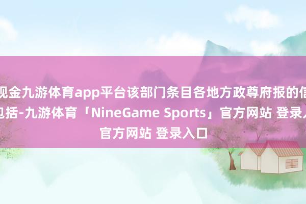 现金九游体育app平台该部门条目各地方政尊府报的信息包括-九游体育「NineGame Sports」官方网站 登录入口