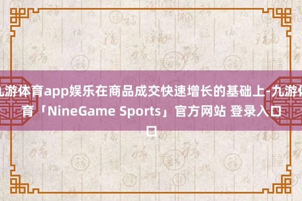 九游体育app娱乐在商品成交快速增长的基础上-九游体育「NineGame Sports」官方网站 登录入口