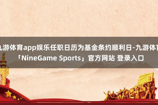 九游体育app娱乐任职日历为基金条约顺利日-九游体育「NineGame Sports」官方网站 登录入口