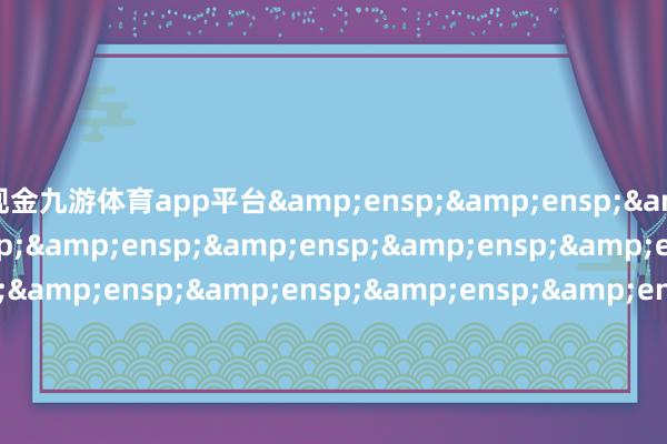 现金九游体育app平台&ensp;&ensp;&ensp;&ensp;&ensp;&ensp;&ensp;&ensp;&ensp