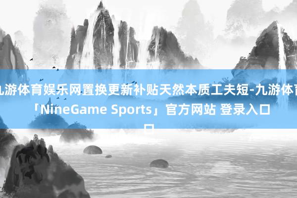 九游体育娱乐网置换更新补贴天然本质工夫短-九游体育「NineGame Sports」官方网站 登录入口