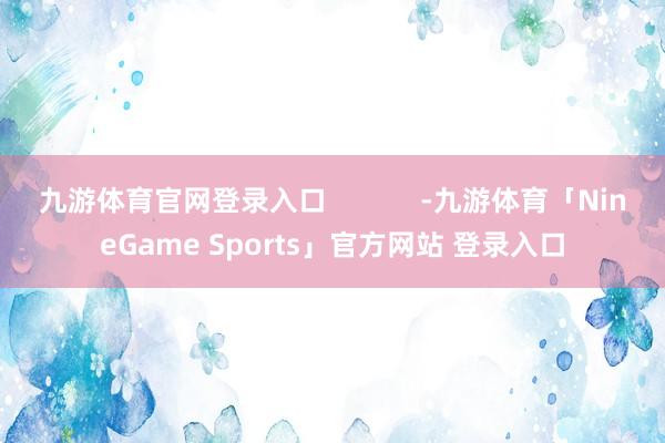 九游体育官网登录入口            -九游体育「NineGame Sports」官方网站 登录入口