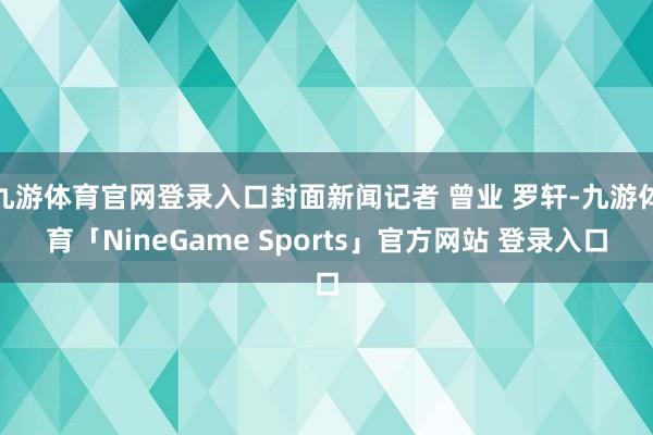 九游体育官网登录入口封面新闻记者 曾业 罗轩-九游体育「NineGame Sports」官方网站 登录入口