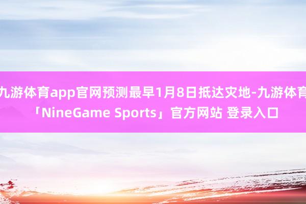 九游体育app官网预测最早1月8日抵达灾地-九游体育「NineGame Sports」官方网站 登录入口