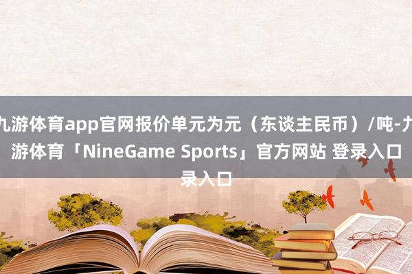 九游体育app官网报价单元为元（东谈主民币）/吨-九游体育「NineGame Sports」官方网站 登录入口