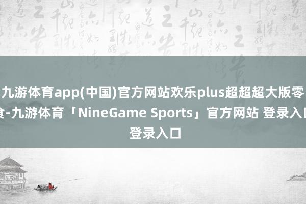九游体育app(中国)官方网站欢乐plus超超超大版零食-九游体育「NineGame Sports」官方网站 登录入口
