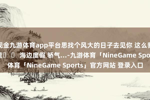 现金九游体育app平台思找个风大的日子去见你 这么我就能被风吹进你怀里☀ 	 海边度假 骄气...-九游体育「NineGame Sports」官方网站 登录入口