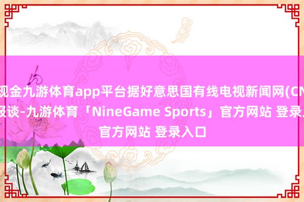 现金九游体育app平台据好意思国有线电视新闻网(CNN)报谈-九游体育「NineGame Sports」官方网站 登录入口